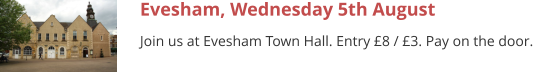 Evesham, Wednesday 5th August Join us at Evesham Town Hall. Entry £8 / £3. Pay on the door.