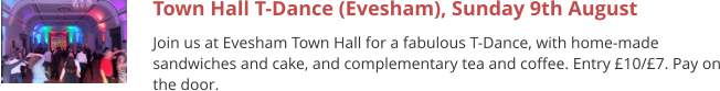 Town Hall T-Dance (Evesham), Sunday 9th August Join us at Evesham Town Hall for a fabulous T-Dance, with home-made sandwiches and cake, and complementary tea and coffee. Entry £10/£7. Pay on the door.