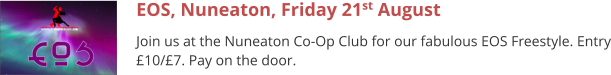 EOS, Nuneaton, Friday 21st August Join us at the Nuneaton Co-Op Club for our fabulous EOS Freestyle. Entry £10/£7. Pay on the door.
