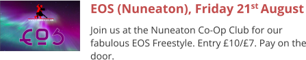 EOS (Nuneaton), Friday 21st August Join us at the Nuneaton Co-Op Club for our fabulous EOS Freestyle. Entry £10/£7. Pay on the door.