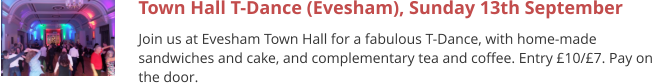 Town Hall T-Dance (Evesham), Sunday 13th September Join us at Evesham Town Hall for a fabulous T-Dance, with home-made sandwiches and cake, and complementary tea and coffee. Entry £10/£7. Pay on the door.