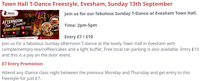 Join us for a fabulous Sunday afternoon T-dance at the lovely Town Hall in Evesham with complementary tea/coffee/cakes and a light buffet. Free local car-parking is also available. Entry £10 and this is a pay on the door event. £7 Entry Promotion Attend any iDance class night between the previous Monday and Thursday and get entry to this freestyle for just £7.     Town Hall T-Dance Freestyle, Evesham, Sunday 13th September Join us for our fabulous Sunday T-Dance at Evesham Town Hall.Time: 2pm-5pmEntry £7 / £10