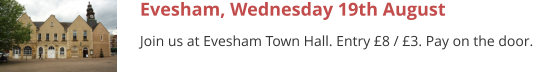Evesham, Wednesday 19th August Join us at Evesham Town Hall. Entry £8 / £3. Pay on the door.