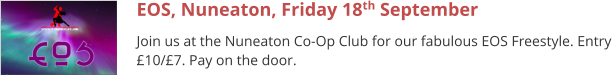 EOS, Nuneaton, Friday 18th September Join us at the Nuneaton Co-Op Club for our fabulous EOS Freestyle. Entry £10/£7. Pay on the door.