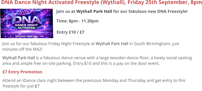 Join us at Wythall Park Hall for our fabulous new DNA Freestyle!Time: 8pm - 11.30pm Entry £10 / £7     DNA Dance Night Activated Freestyle (Wythall), Friday 25th September, 8pm Join us for our fabulous Friday Night Freestyle at Wythall Park Hall in South Birmingham, just minutes off the M42! Wythall Park Hall is a fabulous dance venue with a large wooden dance floor, a lovely social seating area and ample free on-site parking. Entry £10 and this is a pay on the door event.  £7 Entry Promotion Attend an iDance class night between the previsous Monday and Thursday and get entry to this freestyle for just £7