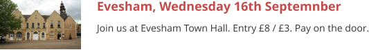Evesham, Wednesday 16th Septemnber Join us at Evesham Town Hall. Entry £8 / £3. Pay on the door.