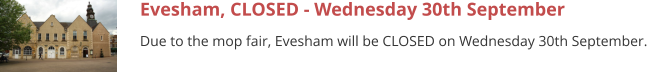 Evesham, CLOSED - Wednesday 30th September Due to the mop fair, Evesham will be CLOSED on Wednesday 30th September.