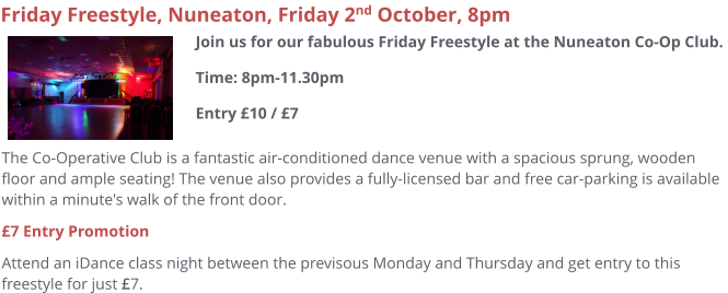 The Co-Operative Club is a fantastic air-conditioned dance venue with a spacious sprung, wooden floor and ample seating! The venue also provides a fully-licensed bar and free car-parking is available within a minute's walk of the front door.  £7 Entry Promotion Attend an iDance class night between the previsous Monday and Thursday and get entry to this freestyle for just £7.     Friday Freestyle, Nuneaton, Friday 2nd October, 8pm Join us for our fabulous Friday Freestyle at the Nuneaton Co-Op Club. Time: 8pm-11.30pmEntry £10 / £7