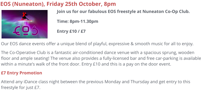 EOS (Nuneaton), Friday 25th October, 8pm Our EOS dance events offer a unique blend of playful, expressive & smooth music for all to enjoy.   The Co-Operative Club is a fantastic air-conditioned dance venue with a spacious sprung, wooden floor and ample seating! The venue also provides a fully-licensed bar and free car-parking is available within a minute's walk of the front door. Entry £10 and this is a pay on the door event. £7 Entry Promotion Attend any iDance class night between the previous Monday and Thursday and get entry to this freestyle for just £7.   Join us for our fabulous EOS freestyle at Nuneaton Co-Op Club.Time: 8pm-11.30pmEntry £10 / £7