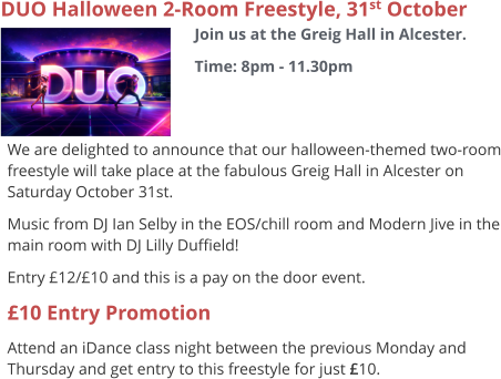 DUO Halloween 2-Room Freestyle, 31st October Join us at the Greig Hall in Alcester. Time: 8pm - 11.30pm     We are delighted to announce that our halloween-themed two-room freestyle will take place at the fabulous Greig Hall in Alcester on Saturday October 31st. Music from DJ Ian Selby in the EOS/chill room and Modern Jive in the main room with DJ Lilly Duffield! Entry £12/£10 and this is a pay on the door event. £10 Entry Promotion Attend an iDance class night between the previous Monday and Thursday and get entry to this freestyle for just £10.