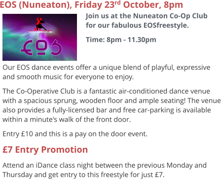 EOS (Nuneaton), Friday 23rd October, 8pm Join us at the Nuneaton Co-Op Club for our fabulous EOSfreestyle. Time: 8pm - 11.30pm     Our EOS dance events offer a unique blend of playful, expressive and smooth music for everyone to enjoy.   The Co-Operative Club is a fantastic air-conditioned dance venue with a spacious sprung, wooden floor and ample seating! The venue also provides a fully-licensed bar and free car-parking is available within a minute's walk of the front door. Entry £10 and this is a pay on the door event. £7 Entry Promotion Attend an iDance class night between the previous Monday and Thursday and get entry to this freestyle for just £7.