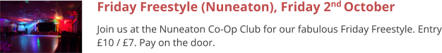 Friday Freestyle (Nuneaton), Friday 2nd October  Join us at the Nuneaton Co-Op Club for our fabulous Friday Freestyle. Entry £10 / £7. Pay on the door.