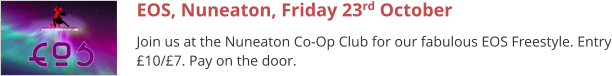 EOS, Nuneaton, Friday 23rd October Join us at the Nuneaton Co-Op Club for our fabulous EOS Freestyle. Entry £10/£7. Pay on the door.