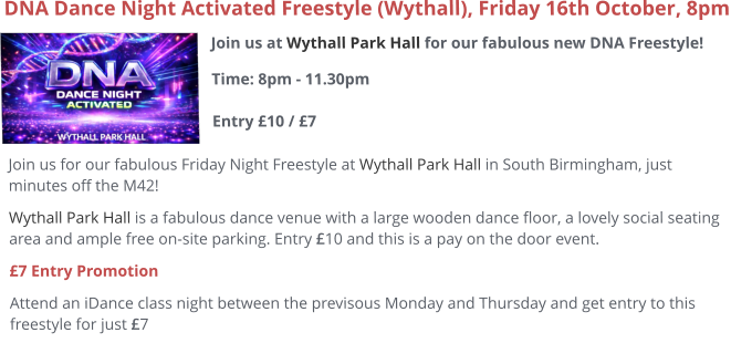Join us at Wythall Park Hall for our fabulous new DNA Freestyle!Time: 8pm - 11.30pm Entry £10 / £7     DNA Dance Night Activated Freestyle (Wythall), Friday 16th October, 8pm Join us for our fabulous Friday Night Freestyle at Wythall Park Hall in South Birmingham, just minutes off the M42! Wythall Park Hall is a fabulous dance venue with a large wooden dance floor, a lovely social seating area and ample free on-site parking. Entry £10 and this is a pay on the door event.  £7 Entry Promotion Attend an iDance class night between the previsous Monday and Thursday and get entry to this freestyle for just £7