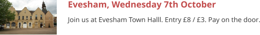 Evesham, Wednesday 7th October Join us at Evesham Town Halll. Entry £8 / £3. Pay on the door.