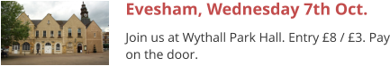 Evesham, Wednesday 7th Oct. Join us at Wythall Park Hall. Entry £8 / £3. Pay on the door.